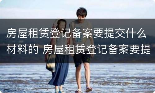 房屋租赁登记备案要提交什么材料的 房屋租赁登记备案要提交什么材料的证明