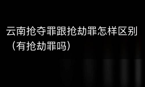 云南抢夺罪跟抢劫罪怎样区别（有抢劫罪吗）