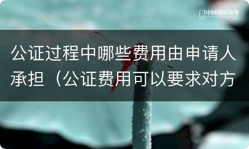 公证过程中哪些费用由申请人承担（公证费用可以要求对方承担吗）