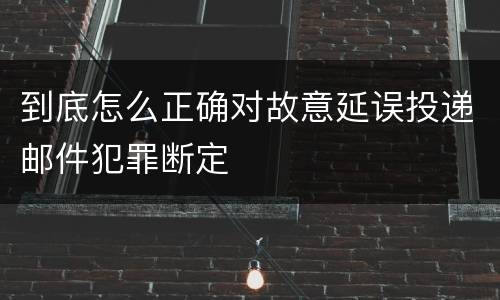 到底怎么正确对故意延误投递邮件犯罪断定