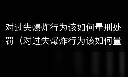 对过失爆炸行为该如何量刑处罚（对过失爆炸行为该如何量刑处罚）