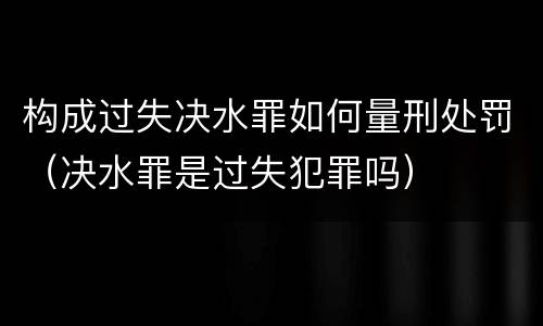 构成过失决水罪如何量刑处罚（决水罪是过失犯罪吗）