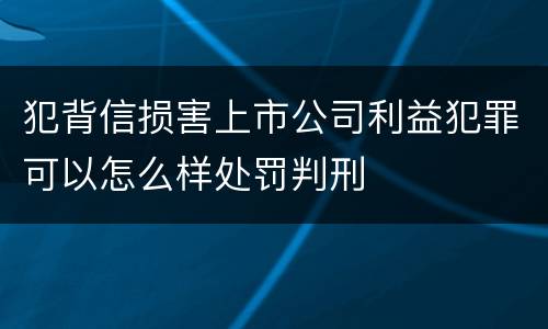 犯背信损害上市公司利益犯罪可以怎么样处罚判刑