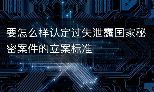 要怎么样认定过失泄露国家秘密案件的立案标准