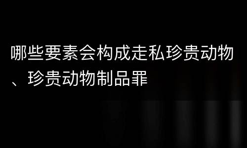 哪些要素会构成走私珍贵动物、珍贵动物制品罪