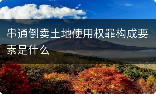 串通倒卖土地使用权罪构成要素是什么