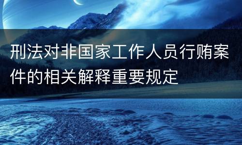 刑法对非国家工作人员行贿案件的相关解释重要规定