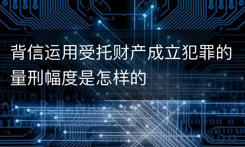 背信运用受托财产成立犯罪的量刑幅度是怎样的