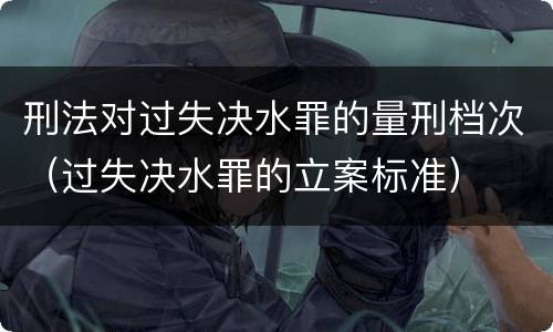 刑法对过失决水罪的量刑档次（过失决水罪的立案标准）