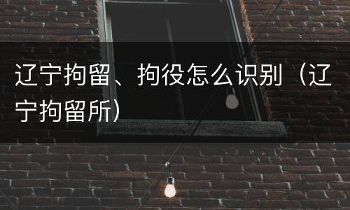 辽宁拘留、拘役怎么识别（辽宁拘留所）