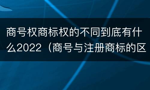 商号权商标权的不同到底有什么2022（商号与注册商标的区别）