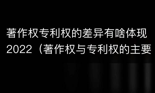 著作权专利权的差异有啥体现2022（著作权与专利权的主要区别）