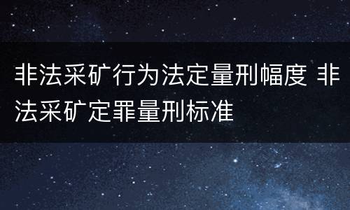 非法采矿行为法定量刑幅度 非法采矿定罪量刑标准
