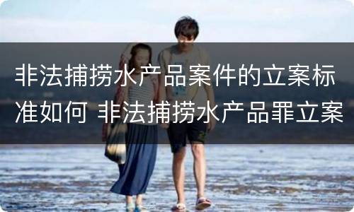 非法捕捞水产品案件的立案标准如何 非法捕捞水产品罪立案
