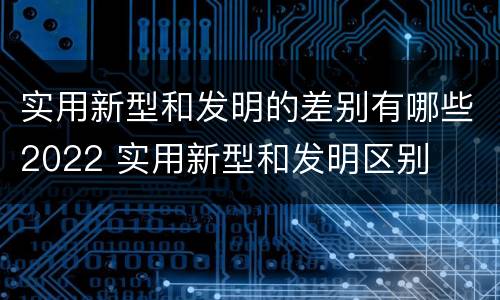 实用新型和发明的差别有哪些2022 实用新型和发明区别