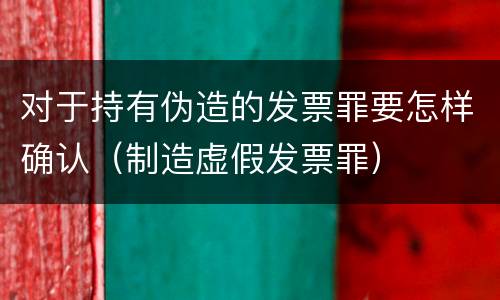 对于持有伪造的发票罪要怎样确认（制造虚假发票罪）