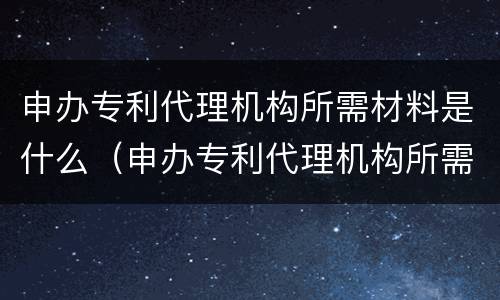 申办专利代理机构所需材料是什么（申办专利代理机构所需材料是什么样的）