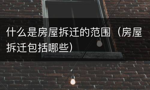 什么是房屋拆迁的范围（房屋拆迁包括哪些）