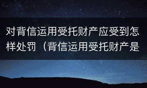 对背信运用受托财产应受到怎样处罚（背信运用受托财产是什么意思）