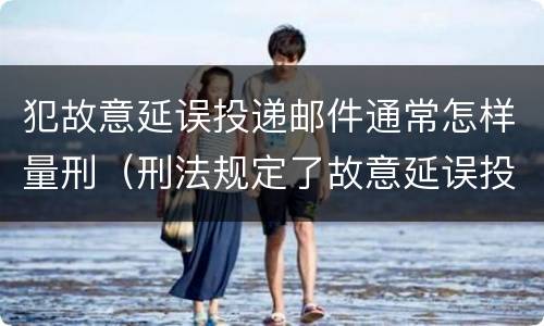 犯故意延误投递邮件通常怎样量刑（刑法规定了故意延误投递邮件罪）