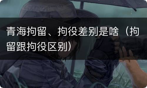 青海拘留、拘役差别是啥（拘留跟拘役区别）