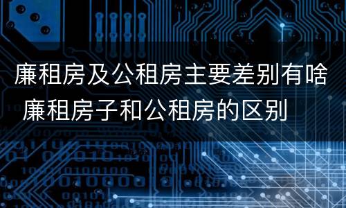 廉租房及公租房主要差别有啥 廉租房子和公租房的区别