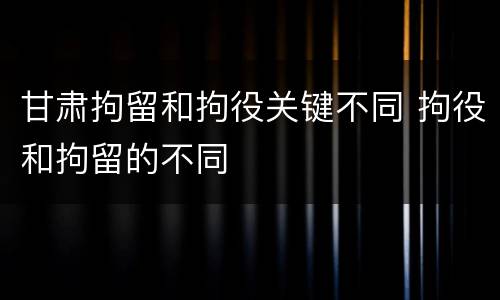 甘肃拘留和拘役关键不同 拘役和拘留的不同