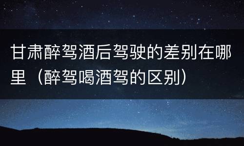甘肃醉驾酒后驾驶的差别在哪里（醉驾喝酒驾的区别）