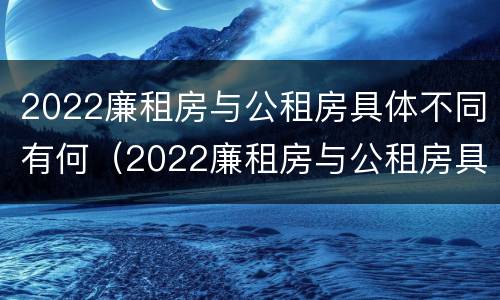 2022廉租房与公租房具体不同有何（2022廉租房与公租房具体不同有何原因）