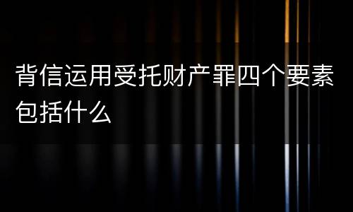 背信运用受托财产罪四个要素包括什么