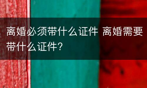 离婚必须带什么证件 离婚需要带什么证件?
