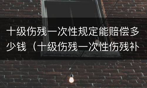 十级伤残一次性规定能赔偿多少钱（十级伤残一次性伤残补助金标准）