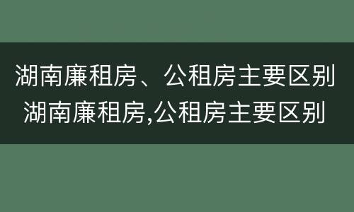 湖南廉租房、公租房主要区别 湖南廉租房,公租房主要区别是什么