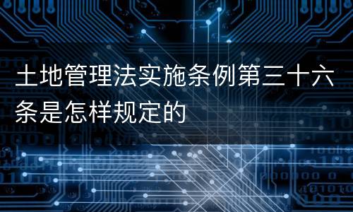 土地管理法实施条例第三十六条是怎样规定的