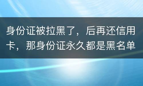 身份证被拉黑了，后再还信用卡，那身份证永久都是黑名单吗