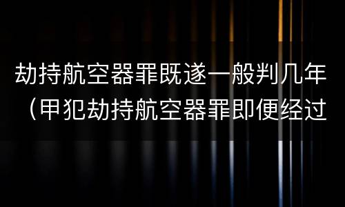 劫持航空器罪既遂一般判几年（甲犯劫持航空器罪即便经过30年也可能被追诉）