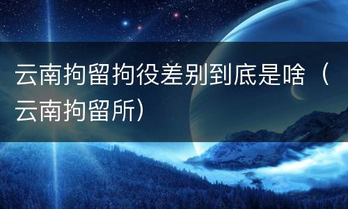 云南拘留拘役差别到底是啥（云南拘留所）
