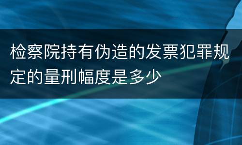 检察院持有伪造的发票犯罪规定的量刑幅度是多少