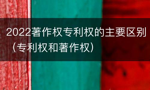 2022著作权专利权的主要区别（专利权和著作权）