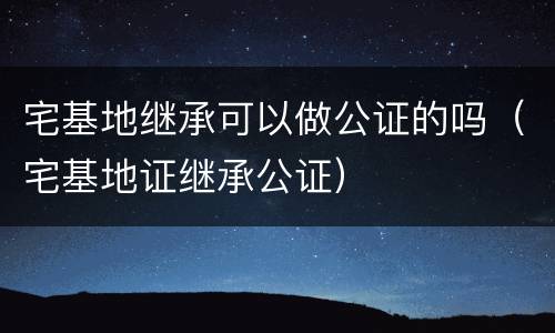 宅基地继承可以做公证的吗（宅基地证继承公证）