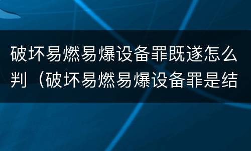 破坏易燃易爆设备罪既遂怎么判（破坏易燃易爆设备罪是结果犯吗）