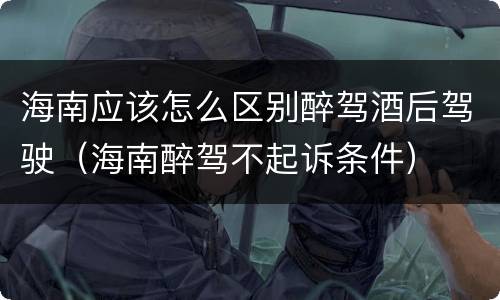 海南应该怎么区别醉驾酒后驾驶（海南醉驾不起诉条件）