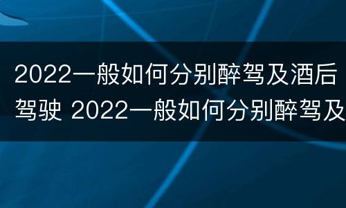 2022一般如何分别醉驾及酒后驾驶 2022一般如何分别醉驾及酒后驾驶和醉驾