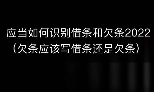 应当如何识别借条和欠条2022（欠条应该写借条还是欠条）