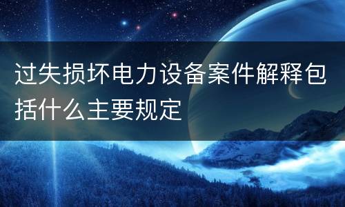 过失损坏电力设备案件解释包括什么主要规定