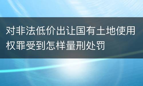 对非法低价出让国有土地使用权罪受到怎样量刑处罚