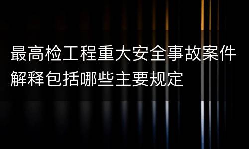 最高检工程重大安全事故案件解释包括哪些主要规定