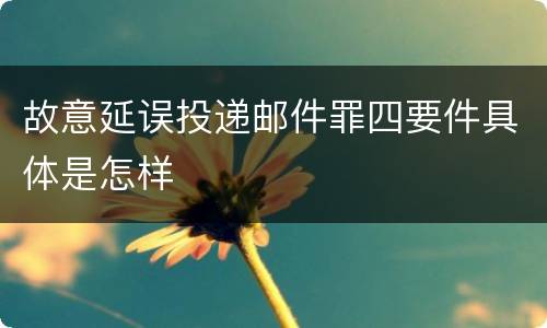 故意延误投递邮件罪四要件具体是怎样