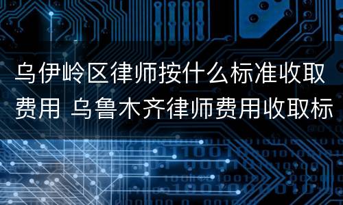 乌伊岭区律师按什么标准收取费用 乌鲁木齐律师费用收取标准