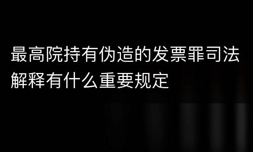 最高院持有伪造的发票罪司法解释有什么重要规定